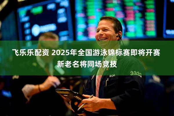 飞乐乐配资 2025年全国游泳锦标赛即将开赛&#32;新老名将同场竞技