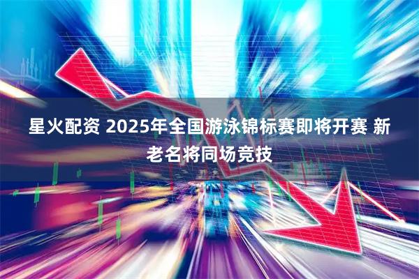 星火配资 2025年全国游泳锦标赛即将开赛&#32;新老名将同场竞技