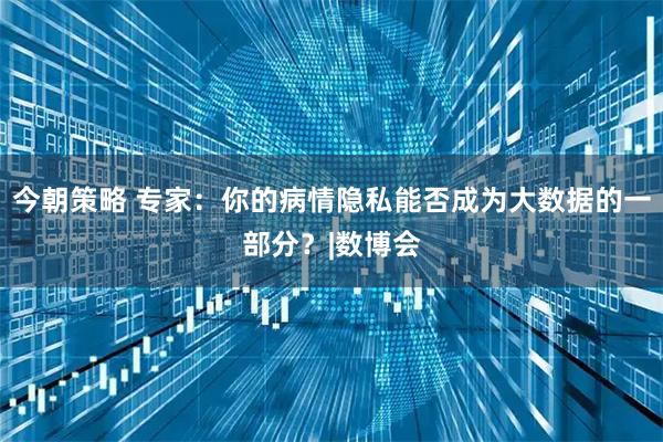 今朝策略 专家：你的病情隐私能否成为大数据的一部分？|数博会