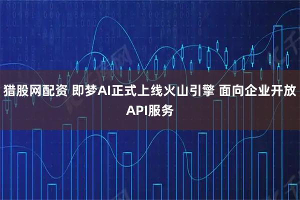 猎股网配资 即梦AI正式上线火山引擎 面向企业开放API服务