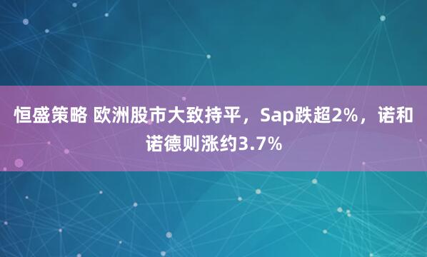 恒盛策略 欧洲股市大致持平，Sap跌超2%，诺和诺德则涨约3.7%