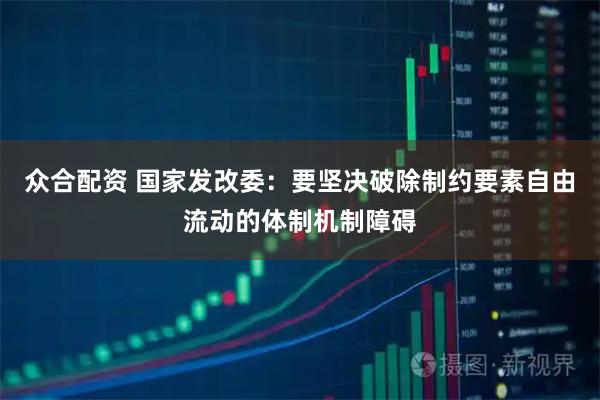 众合配资 国家发改委：要坚决破除制约要素自由流动的体制机制障碍