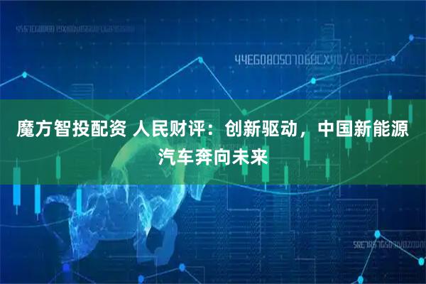 魔方智投配资 人民财评：创新驱动，中国新能源汽车奔向未来