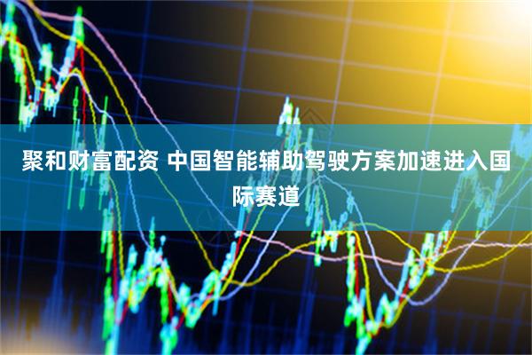 聚和财富配资 中国智能辅助驾驶方案加速进入国际赛道