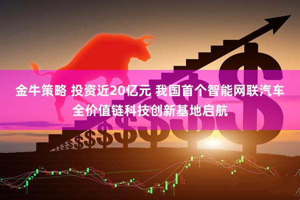 金牛策略 投资近20亿元 我国首个智能网联汽车全价值链科技创新基地启航
