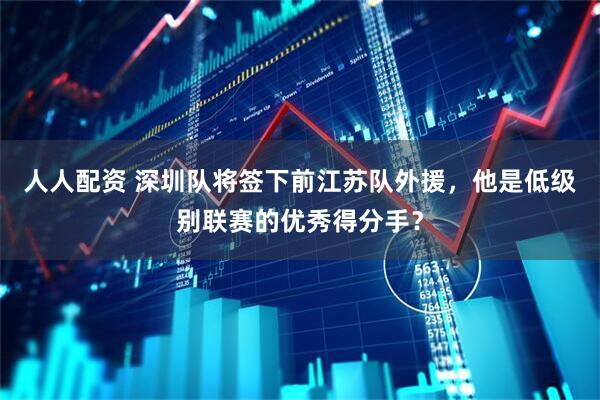 人人配资 深圳队将签下前江苏队外援，他是低级别联赛的优秀得分手？
