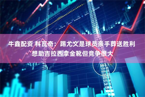 牛鑫配资 科瓦奇：踢尤文是球员亲手葬送胜利 想助吉拉西拿金靴但竞争很大