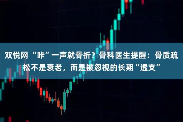 双悦网 “咔”一声就骨折？骨科医生提醒：骨质疏松不是衰老，而是被忽视的长期“透支”