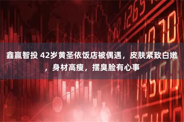 鑫赢智投 42岁黄圣依饭店被偶遇，皮肤紧致白嫩，身材高瘦，摆臭脸有心事