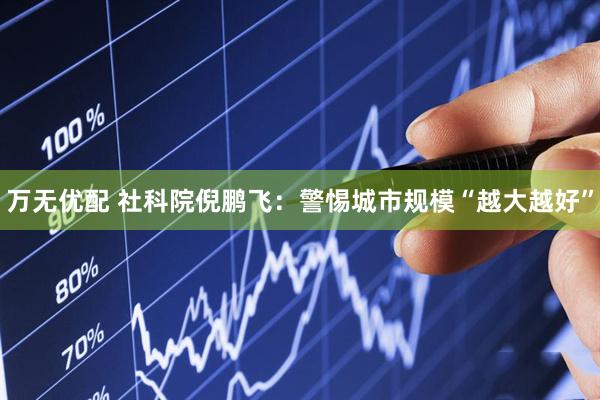 万无优配 社科院倪鹏飞：警惕城市规模“越大越好”