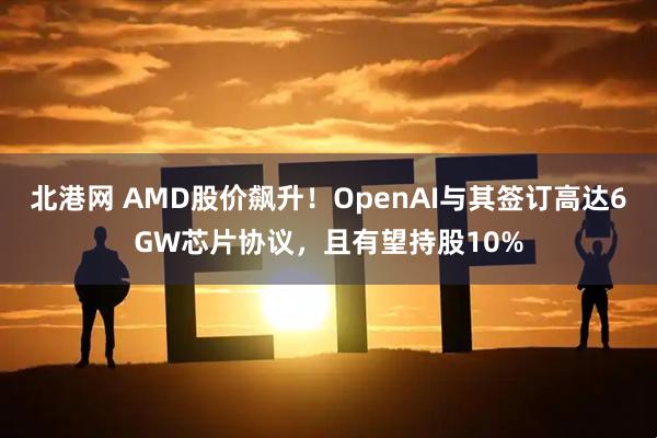 北港网 AMD股价飙升！OpenAI与其签订高达6GW芯片协议，且有望持股10%