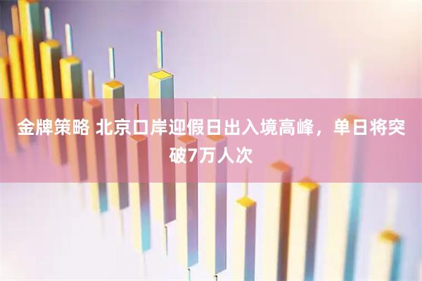 金牌策略 北京口岸迎假日出入境高峰，单日将突破7万人次