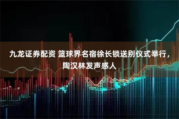 九龙证券配资 篮球界名宿徐长锁送别仪式举行，陶汉林发声感人