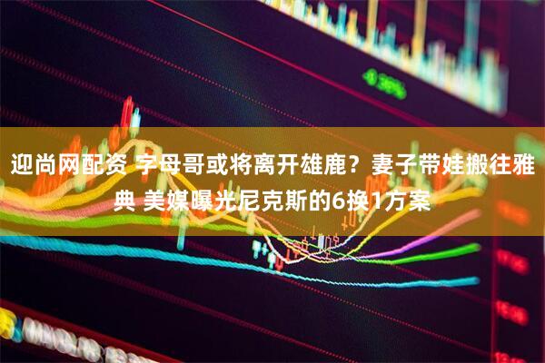迎尚网配资 字母哥或将离开雄鹿？妻子带娃搬往雅典 美媒曝光尼克斯的6换1方案