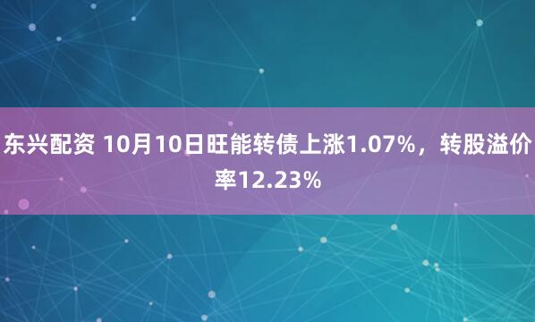 东兴配资 10月10日旺能转债上涨1.07%，转股溢价率12.23%