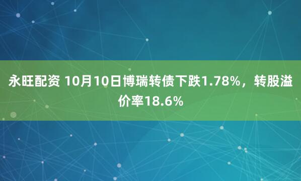 永旺配资 10月10日博瑞转债下跌1.78%，转股溢价率18.6%