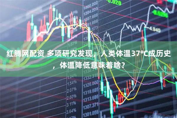 红腾网配资 多项研究发现，人类体温37℃成历史，体温降低意味着啥？