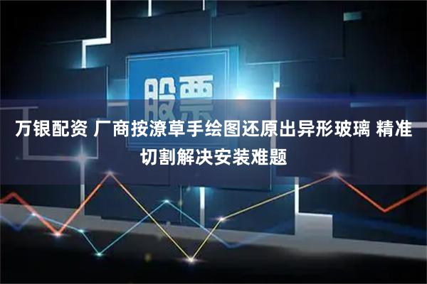 万银配资 厂商按潦草手绘图还原出异形玻璃 精准切割解决安装难题