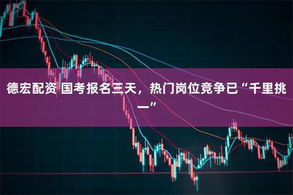 德宏配资 国考报名三天，热门岗位竞争已“千里挑一”