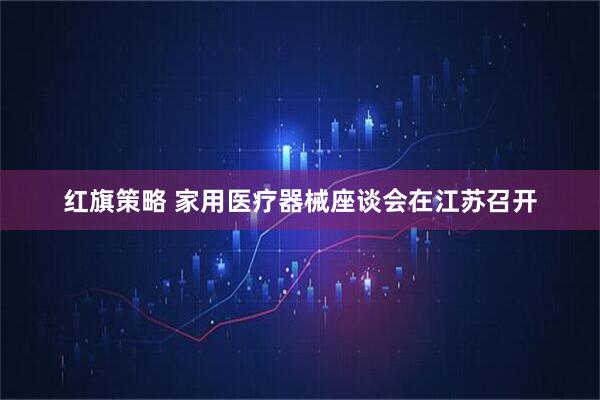 红旗策略 家用医疗器械座谈会在江苏召开