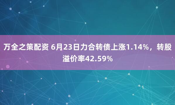 万全之策配资 6月23日力合转债上涨1.14%，转股溢价率42.59%