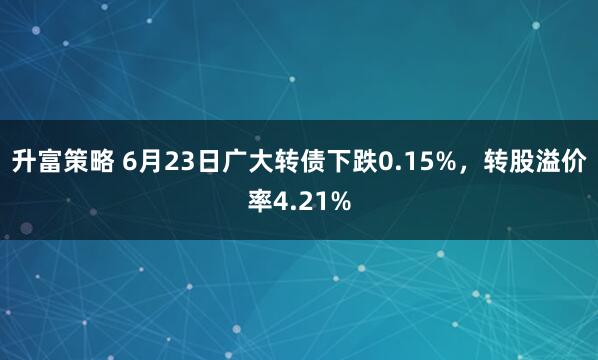 升富策略 6月23日广大转债下跌0.15%，转股溢价率4.21%