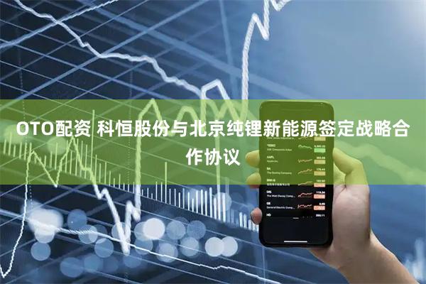 OTO配资 科恒股份与北京纯锂新能源签定战略合作协议