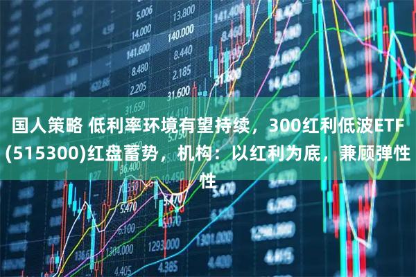 国人策略 低利率环境有望持续，300红利低波ETF(515300)红盘蓄势，机构：以红利为底，兼顾弹性