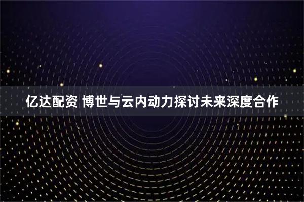 亿达配资 博世与云内动力探讨未来深度合作