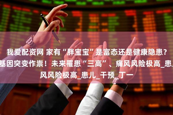 我爱配资网 家有“胖宝宝”是富态还是健康隐患？“暴食”或是基因突变作祟！未来罹患“三高”、痛风风险极高_患儿_干预_丁一