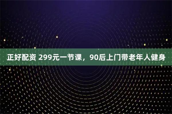 正好配资 299元一节课，90后上门带老年人健身