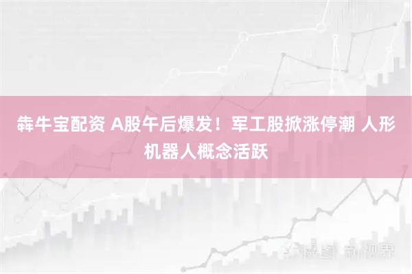 犇牛宝配资 A股午后爆发！军工股掀涨停潮 人形机器人概念活跃