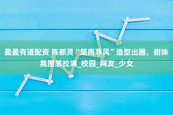 盈盈有道配资 陈都灵“楚雨荨风”造型出圈，甜妹氛围感拉满_校园_网友_少女