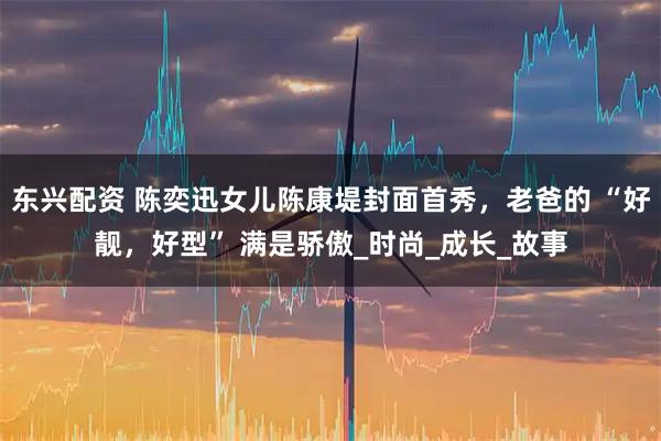 东兴配资 陈奕迅女儿陈康堤封面首秀，老爸的 “好靓，好型” 满是骄傲_时尚_成长_故事