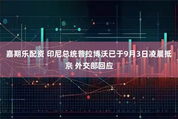 嘉期乐配资 印尼总统普拉博沃已于9月3日凌晨抵京 外交部回应