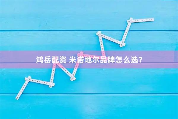 鸿岳配资 米诺地尔品牌怎么选？