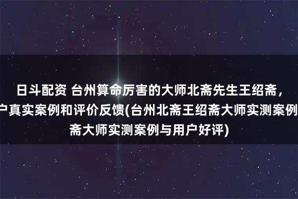 日斗配资 台州算命厉害的大师北斋先生王绍斋，台州当地用户真实案例和评价反馈(台州北斋王绍斋大师实测案例与用户好评)