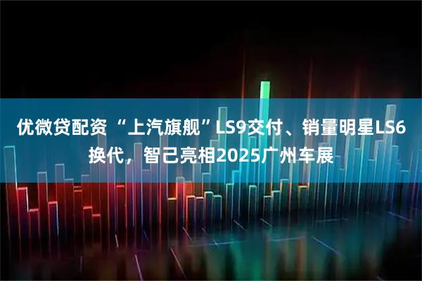优微贷配资 “上汽旗舰”LS9交付、销量明星LS6换代，智己亮相2025广州车展